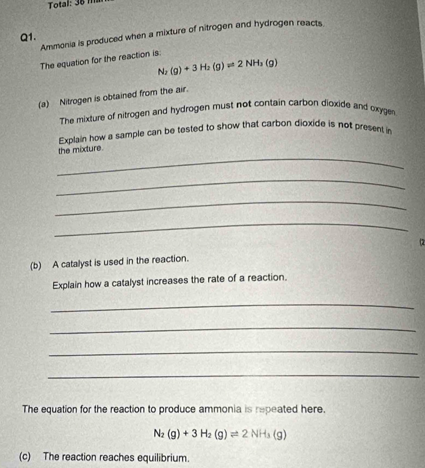 Total: 36 m
Ammonia is produced when a mixture of nitrogen and hydrogen reacts
Q1. 
The equation for the reaction is:
N_2(g)+3H_2(g)leftharpoons 2NH_3(g)
(a) Nitrogen is obtained from the air. 
The mixture of nitrogen and hydrogen must not contain carbon dioxide and oxygen 
Explain how a sample can be tested to show that carbon dioxide is not present in 
_ 
the mixture 
_ 
_ 
_ 
(2 
(b) A catalyst is used in the reaction. 
Explain how a catalyst increases the rate of a reaction. 
_ 
_ 
_ 
_ 
The equation for the reaction to produce ammonia is repeated here.
N_2(g)+3H_2(g)leftharpoons 2NH_3(g)
(c) The reaction reaches equilibrium.