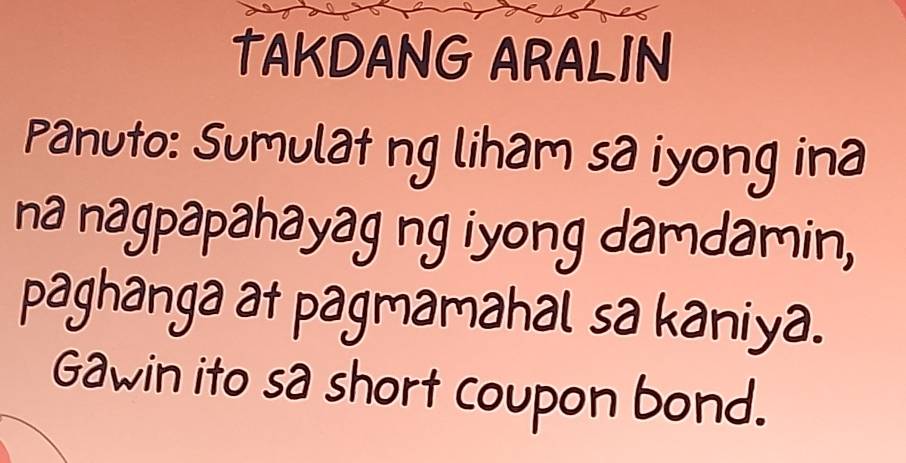 TAKDANG ARALIN 
Panuto: Sumulat ng liham sa iyong ina 
na nagpapahayag ng iyong damdamin, 
paghanga at pagmamahal sa kaniya. 
Gawin ito sa short coupon bond.