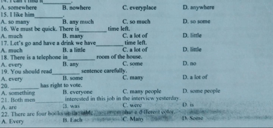 cần t tno 1_ .
A. somewhere B. nowhere C. everyplace D. anywhere
15. I like him _.
A. so many B. any much C. so much D. so some
16. We must be quick. There is_ time left.
A. much B. many C. a lot of D. little
17. Let's go and have a drink we have_ time left.
A. much B. a little C. a lot of D. little
18. There is a telephone in_ room of the house.
A. every B. any C. some D. no
19. You should read_ sentence carefully.
A. every B. some C. many D. a lot of
20. _has right to vote.
A. something B. everyone C. many people D. some people
21. Both men_ interested in this job in the interview yesterday.
A. are B. was C. were D. is
22. There are four books on the table has a different color.
A. Every B. Each C. Many D. Some