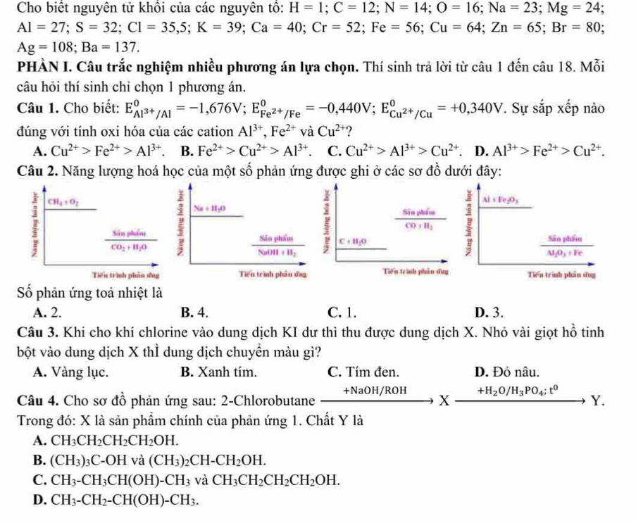 Cho biết nguyên tử khổi của các nguyên tổ: H=1;C=12;N=14;O=16;Na=23;Mg=24
Al=27;S=32;Cl=35,5;K=39;Ca=40;Cr=52;Fe=56;Cu=64;Zn=65;Br=80;
Ag=108;Ba=137.
PHÀN I. Câu trắc nghiệm nhiều phương án lựa chọn. Thí sinh trả lời từ câu 1 đến câu 18. Mỗi
câu hỏi thí sinh chi chọn 1 phương án.
Câu 1. Cho biết: E_Al^(3+)/Al^0=-1,676V;E_Fe^(2+)/Fe^0=-0,440V;E_Cu^(2+)/Cu^0=+0,340V T Sự sắp xếp nào
đúng với tính oxi hóa của các cation Al^(3+),Fe^(2+) Vxi 1 Cu^(2+) ?
A. Cu^(2+)>Fe^(2+)>Al^(3+) B. Fe^(2+)>Cu^(2+)>Al^(3+). C. Cu^(2+)>Al^(3+)>Cu^(2+). D. Al^(3+)>Fe^(2+)>Cu^(2+).
Câu 2. Năng lượng hoá học của một số phản ứng được ghi ở các sơ đồ dưới đây:
I CH_4+O_2
Na+H_2O
frac SinphineCO+H_2 I Al+Ee_2O_3
frac SinptinCO_2+H_2O
frac 85nphimNuOH+H_2 C+H_2O
frac SintthinM_1O_3+Fe
Tiểu trình phần ứng Tiến trình phân ứng Tiến trình phần dug Tiến trình phâu ứng
Số phản ứng toả nhiệt là
A. 2. B. 4. C. 1. D. 3.
Câu 3. Khi cho khí chlorine vào dung dịch KI dư thì thu được dung dịch X. Nhỏ vài giọt hồ tinh
bột vào dung dịch X thỉ dung dịch chuyển màu gì?
A. Vàng lục. B. Xanh tím. C. Tím đen. D. Đỏ nâu.
Câu 4. Cho sơ đồ phản ứng sau: 2-Chlorobutane +NaOH/ROH X +H_2O/H_3PO_4;t^0 □ ', Y.
Trong đó: X là sản phẩm chính của phản ứng 1. Chất Y là
A. CH_3CH_2CH_2CH_2OH.
B. (CH_3)_3C-OHva(CH_3)_2CH-CH_2OH.
C. CH_3-CH_3CH(OH)-CH_3 và CH_3CH_2CH_2CH_2OH.
D. CH_3-CH_2-CH(OH)-CH_3.