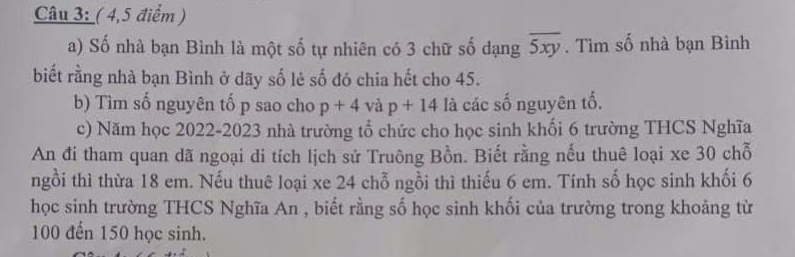 ( 4,5 điểm) 
a) Số nhà bạn Bình là một số tự nhiên có 3 chữ số dạng overline 5xy. Tìm số nhà bạn Bình 
biết rằng nhà bạn Bình ở dãy số lẻ số đó chia hết cho 45. 
b) Tìm số nguyên tố p sao cho p+4 và p+14 là các số nguyên tố, 
c) Năm học 2022-2023 nhà trường tổ chức cho học sinh khối 6 trường THCS Nghĩa 
An đi tham quan dã ngoại di tích lịch sử Truông Bồn. Biết rằng nếu thuê loại xe 30 chỗ 
ngồi thì thừa 18 em. Nếu thuê loại xe 24 chỗ ngồi thì thiếu 6 em. Tính số học sinh khối 6
học sinh trường THCS Nghĩa An , biết rằng số học sinh khối của trường trong khoảng từ
100 đến 150 học sinh.