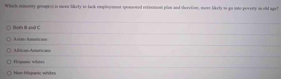 Which minority group(s) is more likely to lack employment sponsored retirement plan and therefore, more likely to go into poverty in old age?
Both B and C
Asian-Americans
African-Americans
Hispanic whites
Non-Hispanic whites