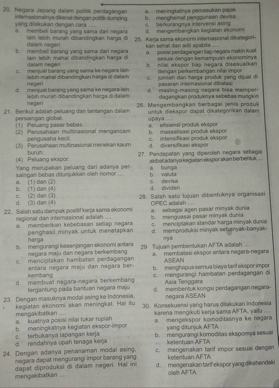 Negara Jepang dalam politik perdagangan a. meningkatnya pemasukan pajak
internasionalnya dikenal dengan politik dumping b. menghemat penggunaan devisa
yang dilakukan dengan cara c. berkurangnya intervensi asing
a. membeli barang yang sama dari negara d. mengembangkan kegiatan ekonomi
lain lebih murah dibandingkan harga di 25. Kerja sama ekonomi internasional dikategori-
dalam negeri kan sehat dan adil apabila ....
b. membeli barang yang sama dari negara a. posisi perdagangan tiap negara makin kuat
lain lebíh mahal dibandingkan harga di sesuai dengan kemampuan ekonominya
dalam negeri b. nilai ekspor tiap negara disesuaikan
c. menjual barang yang sama ke negara lain dengan perkembangan nilai impor
lebih mahal dibandingkan harga di dalam c. jumlah dan harga produk yang dijual di
negeri pasaran internasional dibatasi
d. menjual barang yang sama ke negara lain d.  masing-masing negara bisa memper-
lebih murah dibandingkan harga di dalam dagangkan produknya sebebas mungkin
negeri 26. Mengembangkan berbagai jenis produk
21. Berikut adalah peluang dan tantangan dalam untuk diekspor dapat dikategorikan dalam
persaingan global. upaya ....
(1) Peluang pasar bebas. a. efisiensi produk ekspor
(2) Perusahaan multinasional mengancam b. massalisasi produk ekspor
pengusaha kecil. c. intensifikasi produk ekspor
(3) Perusahaan multinasional menekan kaum d. diversifikasi ekspor
buruh.
27. Pendapatan yang diperoleh negara sebagai
(4) Peluang ekspor.
akibat adanya kegiatan ekspor akan berbentuk ....
Yang merupakan peluang dari adanya per- a. bunga
saingan bebas ditunjukkan oleh nomor .... b. valuta
a. (1) dan (2) c. devisa
b. (1) dan (4) d. dividen
c. (2) dan (3) 28. Salah satu tujuan dibentuknya organisasi
d. (3) dan (4) OPEC adalah ....
22. Salah satu dampak positif kerja sama ekonomi a. sebagai agen pasar minyak dunia
regional dan internasional adalah .... b. menguasai pasar minyak dunia
a. memberikan kebebasan setiap negara c. menciptakan standar harga minyak dunia
penghasil minyak untuk menetapkan d. memproduksi minyak sebanyak-banyak-
harga nya
b. mengurangi kesenjangan ekonomi antara 29 Tujuan pembentukan AFTA adalah ....
negara maju dan negara berkembang a. membatasi ekspor antara negara-negara
c. menciptakan hambatan perdagangan ASEAN
antara negara maju dan negara ber- b. menghapus semua biaya tarif ekspor impor
kembang c. mengurangi hambatan perdagangan di
d. membuat negara-negara berkembang Asia Tenggara
tergantung pada bantuan negara maju d. membentuk kongsi perdagangan negara-
23. Dengan masuknya modal asing ke Indonesia, negara ASEAN
kegiatan ekonomi akan meningkat. Hal itu 30. Konsekuensi yang harus dilakukan Indonesia
mengakibatkan .... karena mengikuti kerja sama AFTA, yaitu ....
a. kuatnya posisi nilai tukar rupiah a. mengekspor komoditasnya ke negara
b. meningkatnya kegiatan ekspor-impor yang ditunjuk AFTA
c. terbukanya lapangan kerja b. mengurangi komoditas ekspornya sesuai
d. rendahnya upah tenaga kerja ketentuan AFTA
24. Dengan adanya penanaman modal asing, c. mengenakan tarif impor sesuai dengan
negara dapat mengurangi impor barang yang ketentuan AFTA
dapat diproduksi di dalam negeri. Hal ini d. mengenakan tarif ekspor yang dikehendaki
mengakibatkan .... oleh AFTA