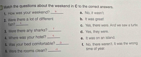 Match the questions about the weekend in C to the correct answers.
1. How was your weekend? _a. No, it wasn't.
2. Were there a lot of different b. It was great!
fish? _c. Yes, there were. And we saw a turtle.
3. Were there any sharks? _d. Yes, they were.
4. Where was your hotel? _e. It was on an island.
5. Was your bed comfortable? _3 f. No, there weren't. It was the wrong
6. Were the rooms clean? _d time of year.