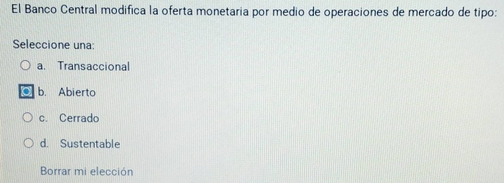 El Banco Central modifica la oferta monetaria por medio de operaciones de mercado de tipo:
Seleccione una:
a. Transaccional
b. Abierto
c. Cerrado
d. Sustentable
Borrar mi elección