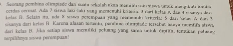 Seorang pembina olimpiade dari suatu sekolah akan memilih satu siswa untuk mengikuti lomba 
cerdas cermat. Ada 7 siswa laki-laki yang memenuhi kriteria: 3 dari kelas A dan 4 sisanya dari 
kelas B. Selain itu, ada 8 siswa perempuan yang memenuhi kriteria: 5 dari kelas A dan 3
sisanya dari kelas B. Karena alasan tertentu, pembina olimpiade tersebut hanya memilih siswa 
dari kelas B. Jika setiap siswa memiliki peluang yang sama untuk dipilih, tentukan peluang 
terpilihnya siswa perempuan!