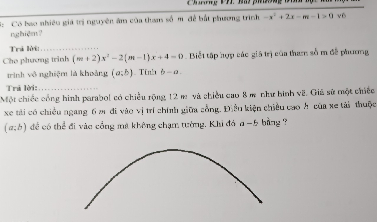 Chương VII. Bắi phương 
5: Có bao nhiêu giá trị nguyên âm của tham số m để bất phương trình -x^2+2x-m-1>0 vô 
nghiệm? 
Trã lời:_ 
Cho phương trình (m+2)x^2-2(m-1)x+4=0. Biết tập hợp các giá trị của tham số m để phương 
trình vô nghiệm là khoảng (a;b). Tính b-a. 
Trã lời:_ 
Một chiếc cổng hình parabol có chiều rộng 12 m và chiều cao 8 m như hình vẽ. Giả sử một chiếc 
xe tải có chiều ngang 6 m đi vào vị trí chính giữa cổng. Điều kiện chiều cao h của xe tải thuộc
(a;b) để có thể đi vào cổng mà không chạm tường. Khi đó a-b bằng ?