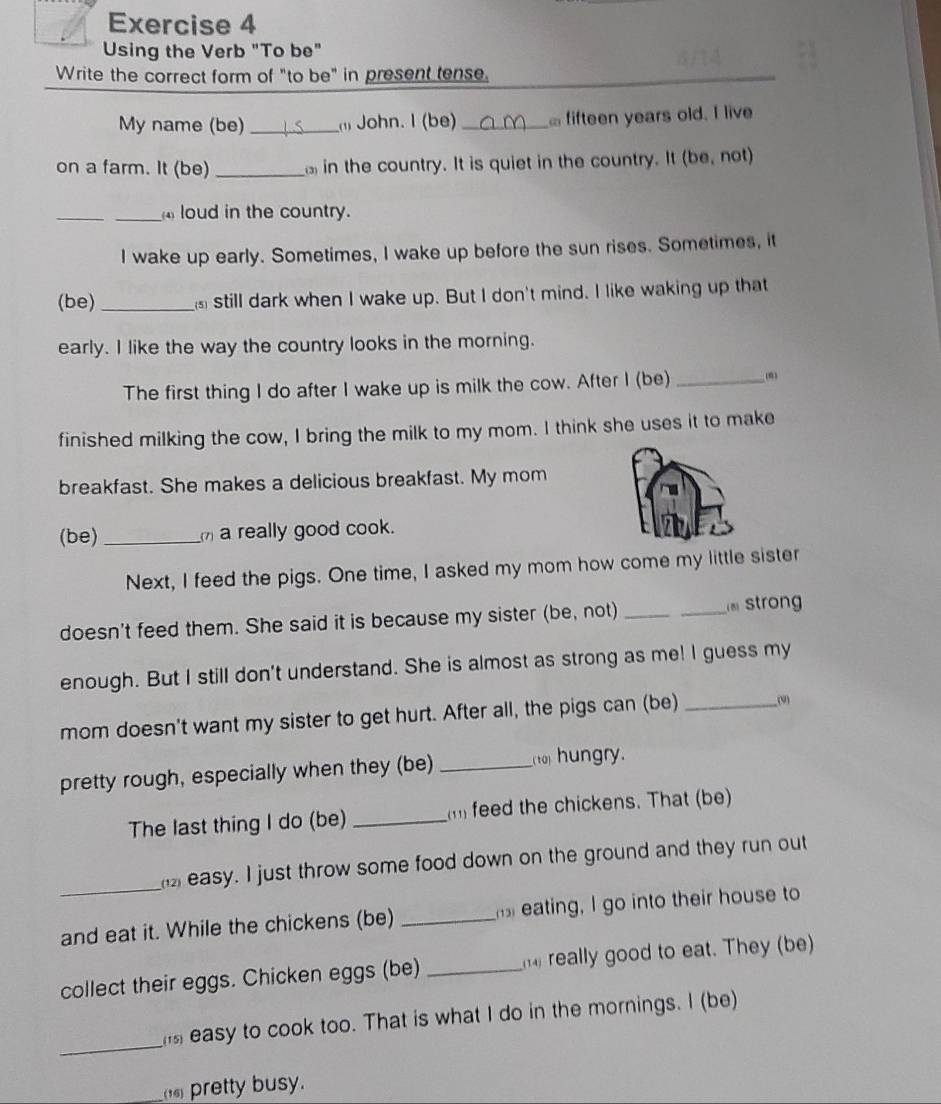 Using the Verb "To be" 
Write the correct form of "to be" in present tense. 
My name (be) _ John. I (be) _ fifteen years old. I live 
on a farm. It (be) _in the country. It is quiet in the country. It (be, not) 
_ 
_ loud in the country. 
I wake up early. Sometimes, I wake up before the sun rises. Sometimes, it 
(be) _still dark when I wake up. But I don't mind. I like waking up that 
early. I like the way the country looks in the morning. 
The first thing I do after I wake up is milk the cow. After I (be) _(0) 
finished milking the cow, I bring the milk to my mom. I think she uses it to make 
breakfast. She makes a delicious breakfast. My mom 
(be)_ a really good cook. 
Next, I feed the pigs. One time, I asked my mom how come my little sister 
doesn't feed them. She said it is because my sister (be, not)_ 
_ tron 
enough. But I still don't understand. She is almost as strong as me! I guess my 
mom doesn't want my sister to get hurt. After all, the pigs can (be) _(9) 
pretty rough, especially when they (be) __( to) hungry. 
The last thing I do (be) _m feed the chickens. That (be) 
easy. I just throw some food down on the ground and they run out 
_and eat it. While the chickens (be) _ eating, I go into their house to 
collect their eggs. Chicken eggs (be) _ really good to eat. They (be) 
_ 
easy to cook too. That is what I do in the mornings. I (be) 
_(16) pretty busy.