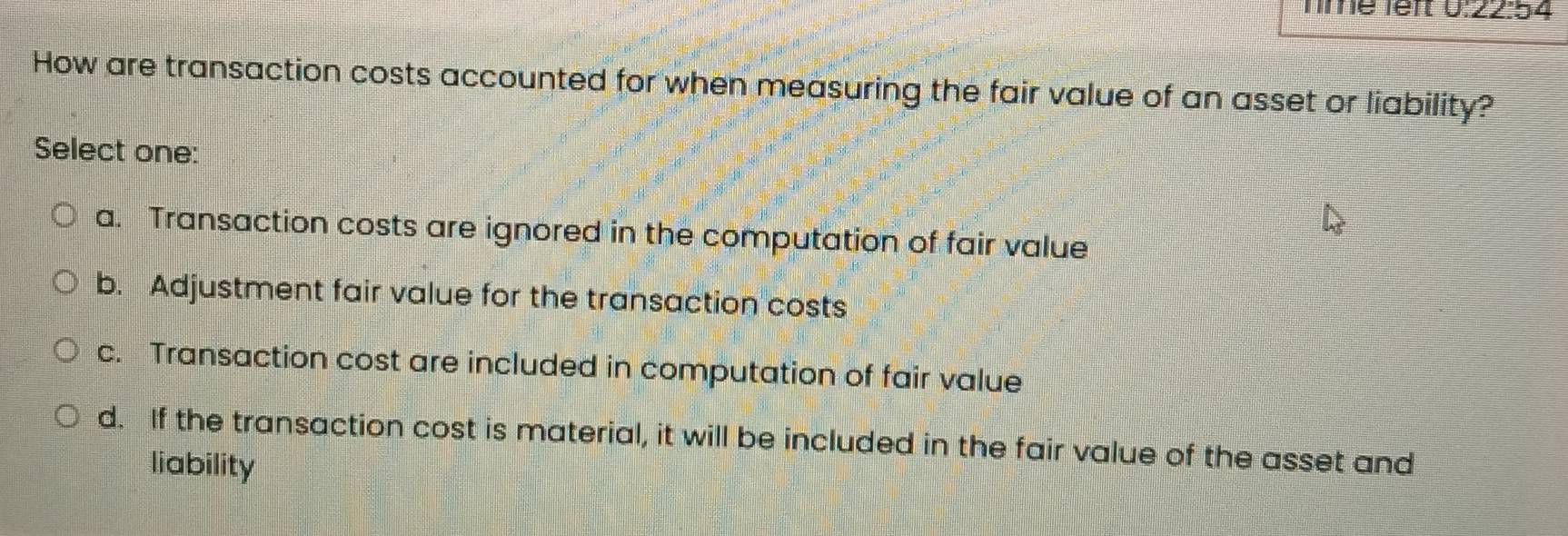 Tme lêft 9· 22:4.4
How are transaction costs accounted for when measuring the fair value of an asset or liability?
Select one:
a. Transaction costs are ignored in the computation of fair value
b. Adjustment fair value for the transaction costs
c. Transaction cost are included in computation of fair value
d. If the transaction cost is material, it will be included in the fair value of the asset and
liability