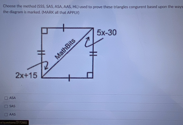 Choose the method (SSS, SAS, ASA, AAS, HL) used to prove these triangles congurent based upon the ways
the diagram is marked. (MARK all that APPLY)
ASA
SAS
AAS
e/questions/2172602