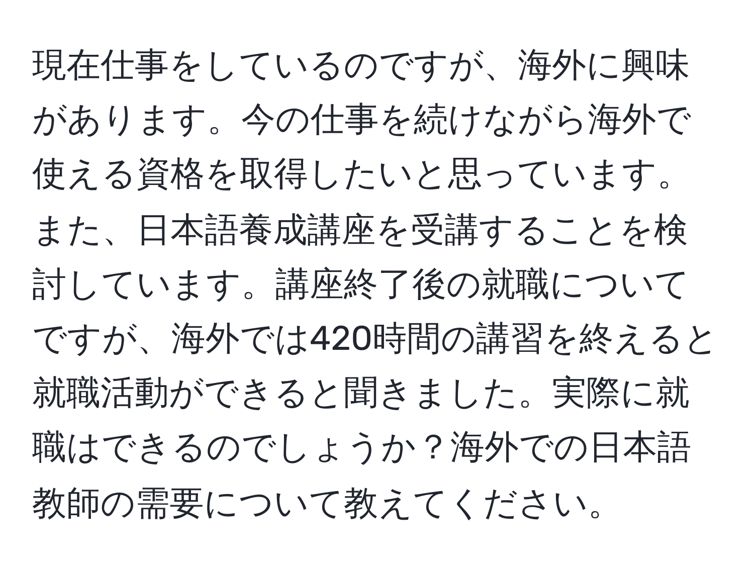 現在仕事をしているのですが、海外に興味があります。今の仕事を続けながら海外で使える資格を取得したいと思っています。また、日本語養成講座を受講することを検討しています。講座終了後の就職についてですが、海外では420時間の講習を終えると就職活動ができると聞きました。実際に就職はできるのでしょうか？海外での日本語教師の需要について教えてください。