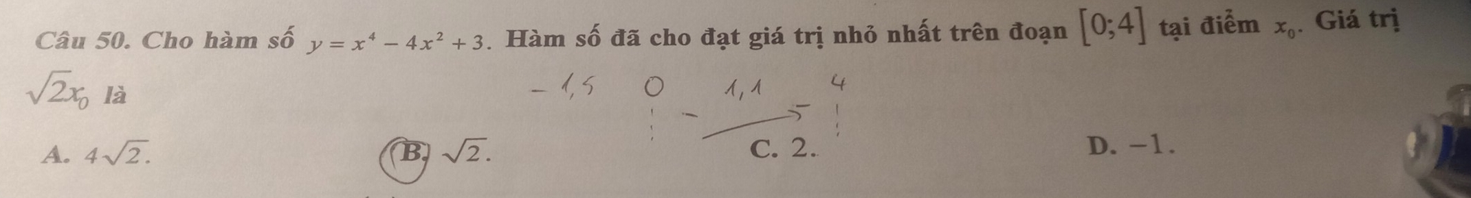 Cho hàm số y=x^4-4x^2+3. Hàm số đã cho đạt giá trị nhỏ nhất trên đoạn [0;4] tại điểm x_0. Giá trị
sqrt(2)x_0 là
A. 4sqrt(2). B sqrt(2). C. 2. D. -1.