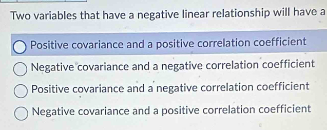 Two variables that have a negative linear relationship will have a
Positive covariance and a positive correlation coefficient
Negative covariance and a negative correlation coefficient
Positive covariance and a negative correlation coefficient
Negative covariance and a positive correlation coefficient