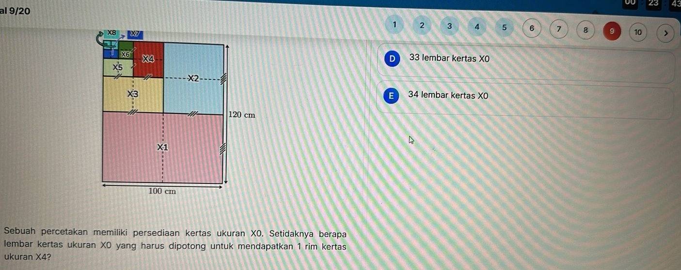 00 23 43
al 9/20
1 2 3 4 5 6 7 8 9 10
33 lembar kertas X0
D
34 lembar kertas XO
E 
Sebuah percetakan memiliki persediaan kertas ukuran XO. Setidaknya berapa 
lembar kertas ukuran X0 yang harus dipotong untuk mendapatkan 1 rim kertas 
ukuran X4?