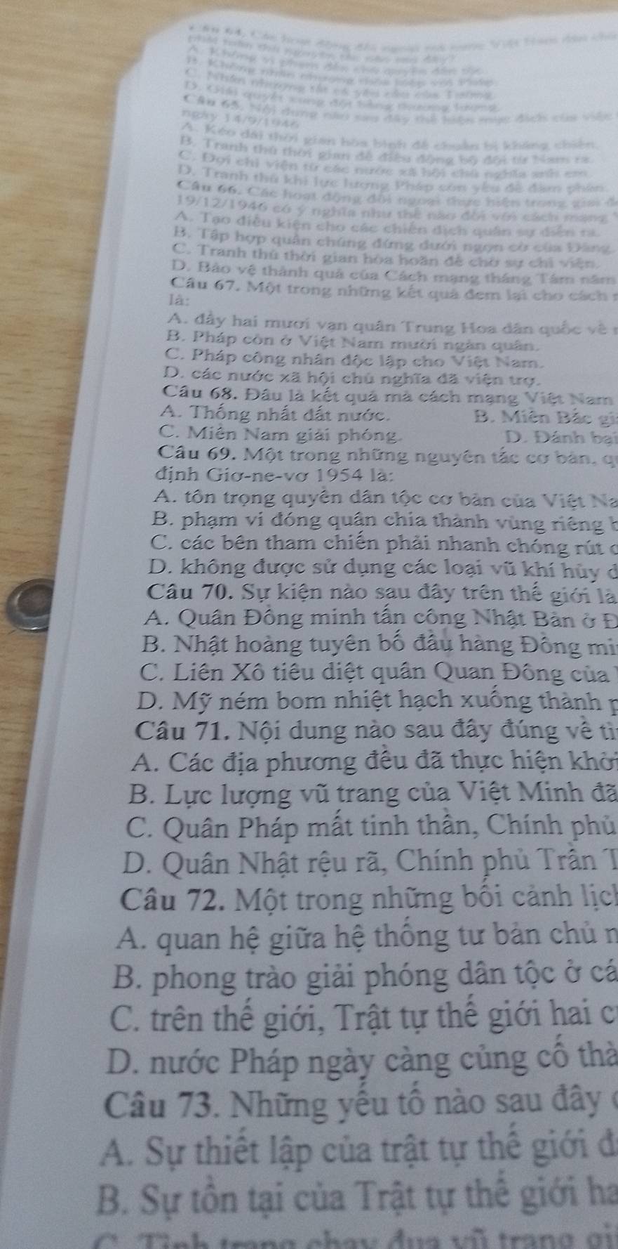 Nh Đ4, Cân honn đhog đầu no sh ng Vcội Tành và củ
A: Khig v3 phạm đân chó auudn đần của
I. Khôn năne cinegng cata bnda vas sradas
D. (Siki quyêt xong đột tàng đgona tưana
Cău 65, Nội dung nàu sau đây thể hiện mục địc của việc
ngày 14/9/1946
A. Kéo dài thời gian hòa bình đề chuẩn bị kháng chiến
B. Tranh thứ thời gian đề điều động bộ đội từ Nam 1a
C. Đơi chỉ viện từ các nước xã hội chủ nghĩa anh em
D. Tranh thứ khi lực lượng Pháp con yêu đề địm phẩn
Cầu 66, Các hoạt động đội ngoại teực hiện trong gai đ
19/12/1946 có ý nghĩa như thể nào đời với cách mạng  '
A. Tạo điều kiện cho các chiến địch quân sự diễn ta
B. Tập hợp quân chúng đứng dưới ngọn cờ của Đảng
C. Tranh thứ thời gian hoa hoãn đề chờ sự chỉ viên.
D. Bảo vệ thành quả của Cách mạng tháng Tâm năm
Cầu 67. Một trong những kết quả đem lại cho cách 1
là:
A. đây hai mươi vạn quân Trung Hoa dân quốc về  n
B. Pháp còn ở Việt Nam mười ngàn quân.
C. Pháp công nhân độc lập cho Việt Nam.
D. các nước xã hội chủ nghĩa đã viện trợ.
Câu 68. Đâu là kết quả mà cách mạng Việt Nam
A. Thống nhất đất nước. B. Miên Bắc gi
C. Miên Nam giải phóng D. Đánh bai
Câu 69. Một trong những nguyên tắc cơ bản, qi
định Giơ-ne-vơ 1954 là:
A. tôn trọng quyên dân tộc cơ bản của Việt Na
B. phạm vi đóng quận chia thành vùng riêng h
C. các bên tham chiến phải nhanh chóng rút c
D. không được sử dụng các loại vũ khí hùy ở
Câu 70. Sự kiện nào sau đây trên thế giới là
A. Quân Đông minh tấn công Nhật Bản ở Đ
B. Nhật hoàng tuyên bố đầu hàng Đông mi
C. Liên Xô tiêu diệt quân Quan Đông của
D. Mỹ ném bom nhiệt hạch xuống thành p
Câu 71. Nội dung nào sau đây đúng về tì
A. Các địa phương đều đã thực hiện khởi
B. Lực lượng vũ trang của Việt Minh đã
C. Quân Pháp mất tinh thân, Chính phủ
D. Quân Nhật rệu rã, Chính phủ Trần T
Câu 72. Một trong những bối cảnh lịch
A. quan hệ giữa hệ thống tư bản chủ n
B. phong trào giải phóng dân tộc ở cá
C. trên thế giới, Trật tự thế giới hai c
D. nước Pháp ngày càng củng cổ thà
Câu 73. Những yếu tổ nào sau đây ở
A. Sự thiết lập của trật tự thế giới đi
B. Sự tôn tại của Trật tự thế giới ha
rang chay đua vũ trang gi