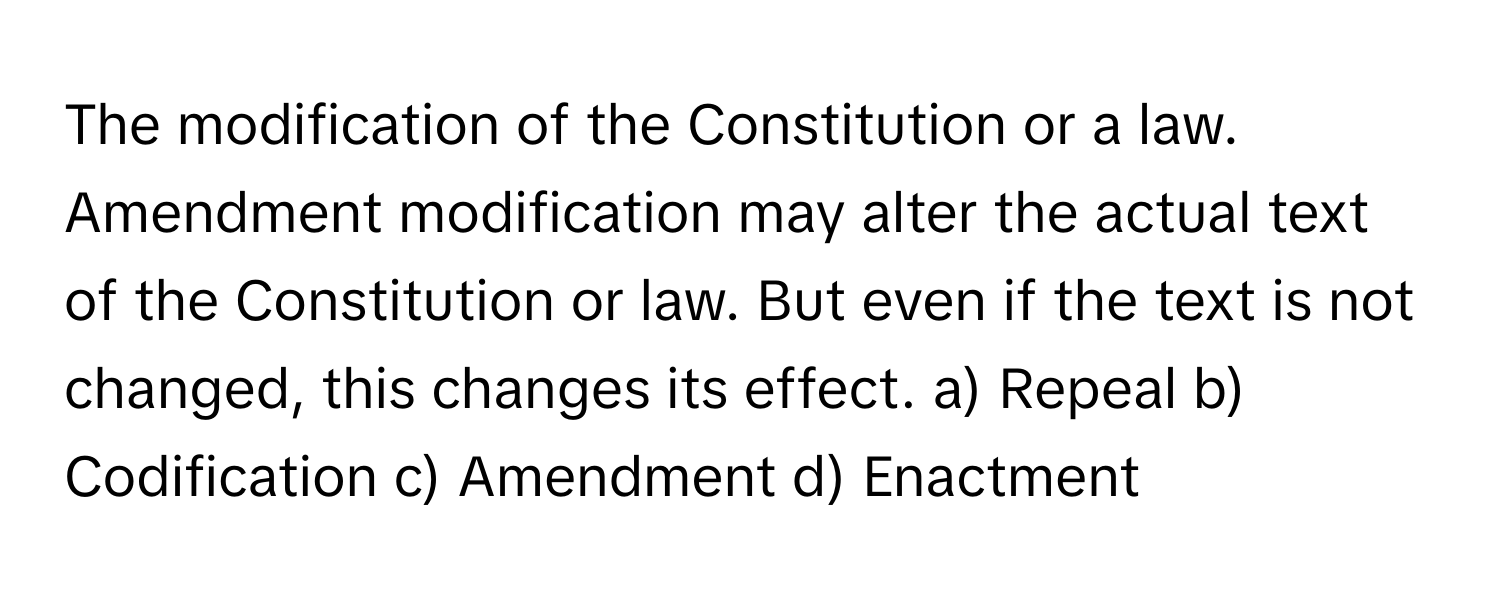 The modification of the Constitution or a law. Amendment modification may alter the actual text of the Constitution or law. But even if the text is not changed, this changes its effect.  a) Repeal b) Codification c) Amendment d) Enactment