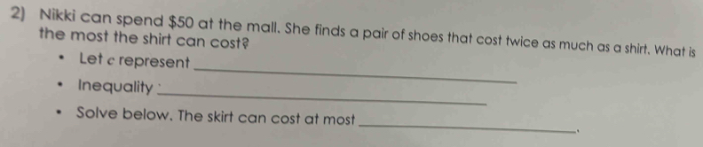 Nikki can spend $50 at the mall. She finds a pair of shoes that cost twice as much as a shirt. What is 
the most the shirt can cost? 
_ 
Let c represent 
Inequality 
_ 
_ 
Solve below. The skirt can cost at most 
.