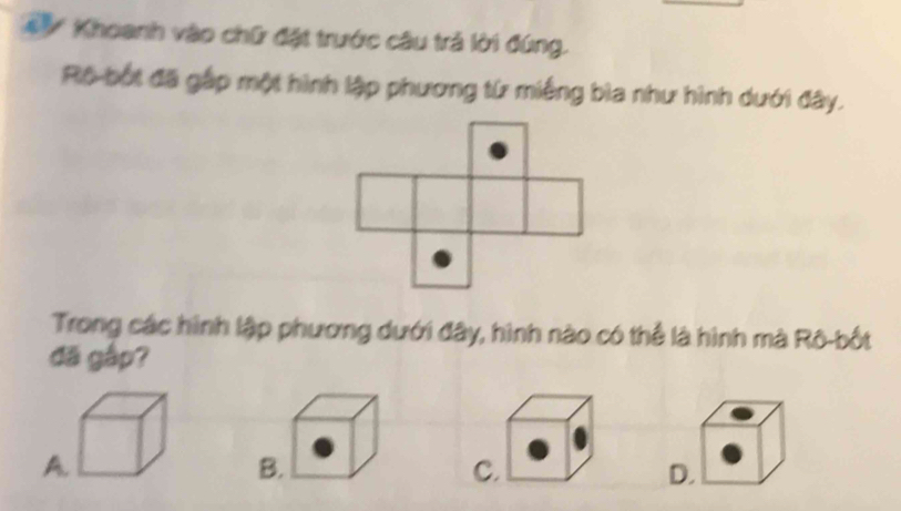 Khoanh vào chữ đặt trước câu trả lời đúng.
Rộ bốt đã gắp một hình lập phương từ miếng bìa như hình dưới đây.
Trong các hình lập phương dưới đây, hình nào có thể là hình mà Rô-bốt
đã gập?
A
D.