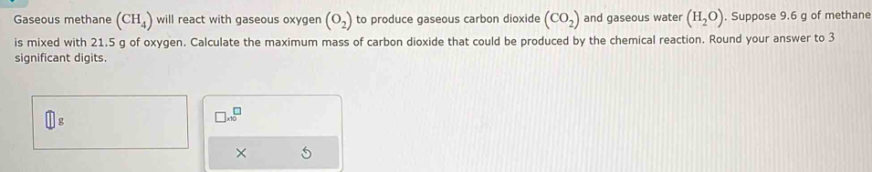 Gaseous methane (CH_4) will react with gaseous oxygen (O_2) to produce gaseous carbon dioxide (CO_2) and gaseous water (H_2O). Suppose 9.6 g of methane 
is mixed with 21.5 g of oxygen. Calculate the maximum mass of carbon dioxide that could be produced by the chemical reaction. Round your answer to 3
significant digits
□ * 10^□
×