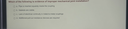 Which of the following is evidence of improper mechanical joint installation?
a. Pipe is inserted squarely inside the coupling
h. Gaskets are visible
c. Lack of electrical continuity in metal-to-metal couplings
d. Additional pull-out resistance devices are required