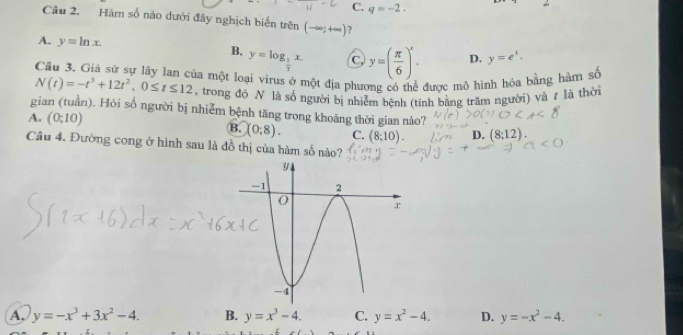 C. q=-2. 
Câu 2. Hàm số não dưới đây nghịch biển trên (-∈fty ;+∈fty ) ?
A. y=ln x. D. y=e^x.
B. y=log _ 1/7 x. C y=( π /6 )^x. 
Cầu 3. Giả sử sự lây lan của một loại virus ở một địa phương có thể được mô hình hóa bằng hàm số
N(t)=-t^3+12t^2, 0≤ t≤ 12 , trong đó N là số người bị nhiễm bệnh (tính bằng trăm người) và 7 là thời
gian (tuần). Hỏi số người bị nhiễm bệnh tăng trong khoáng thời gian nào?
A. (0;10) (0:8). C. (8;10). D. 12)
B,
Câu 4. Đường cong ở hình sau là đồ thị của hàm số nào?
A. y=-x^3+3x^2-4. B. y=x^3-4. C. y=x^2-4. D. y=-x^2-4.