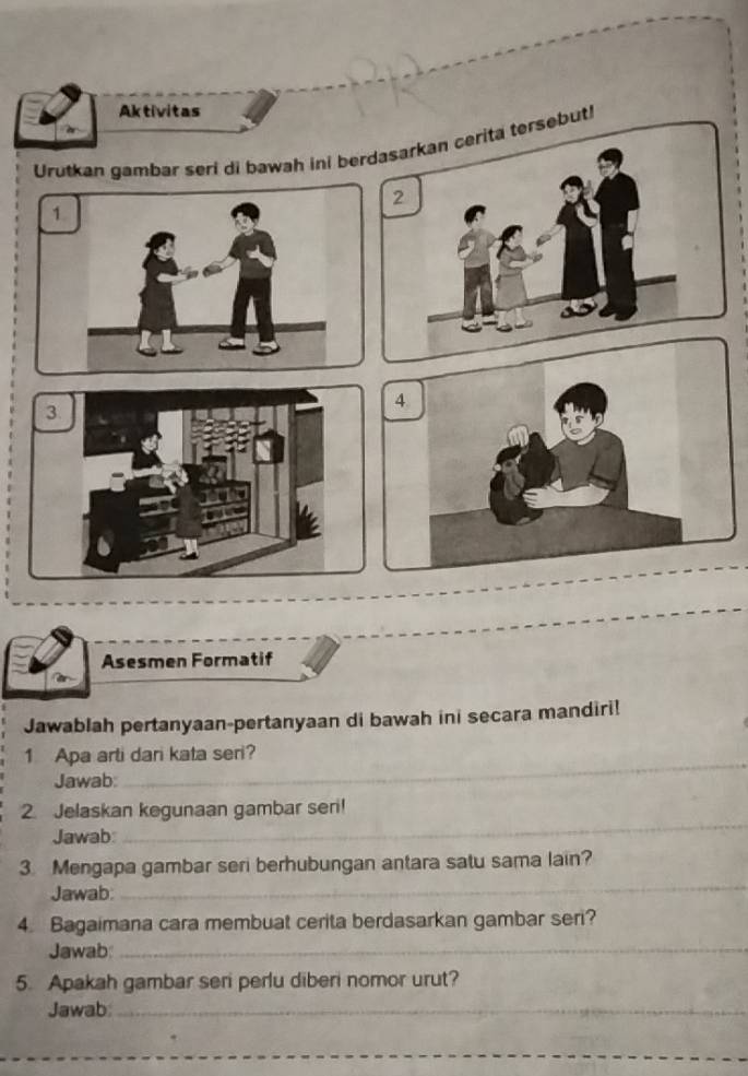 Aktivitas 
Urutkan gambar seri di bawah ini berdaserita tersebut!
2
1
4
3
Asesmen Formatif 
Jawablah pertanyaan-pertanyaan di bawah ini secara mandiri! 
_ 
1 Apa arti dari kata seri? 
Jawab: 
2. Jelaskan kegunaan gambar seri! 
Jawab 
_ 
_ 
3. Mengapa gambar seri berhubungan antara satu sama lain? 
Jawab 
4. Bagaimana cara membuat cerita berdasarkan gambar seri? 
Jawab:_ 
5. Apakah gambar seri perlu diberi nomor urut? 
Jawab_