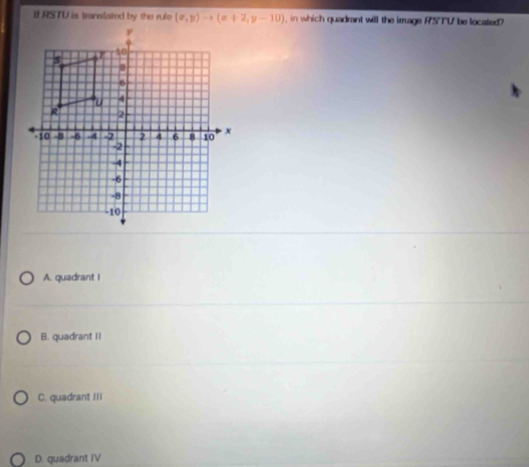 RSTU is translated by the rule (x,y)to (x+2,y-10) , in which quadrant will the image RSTU be located?
A. quadrant I
B. quadrant II
C. quadrant III
D. quadrant IV