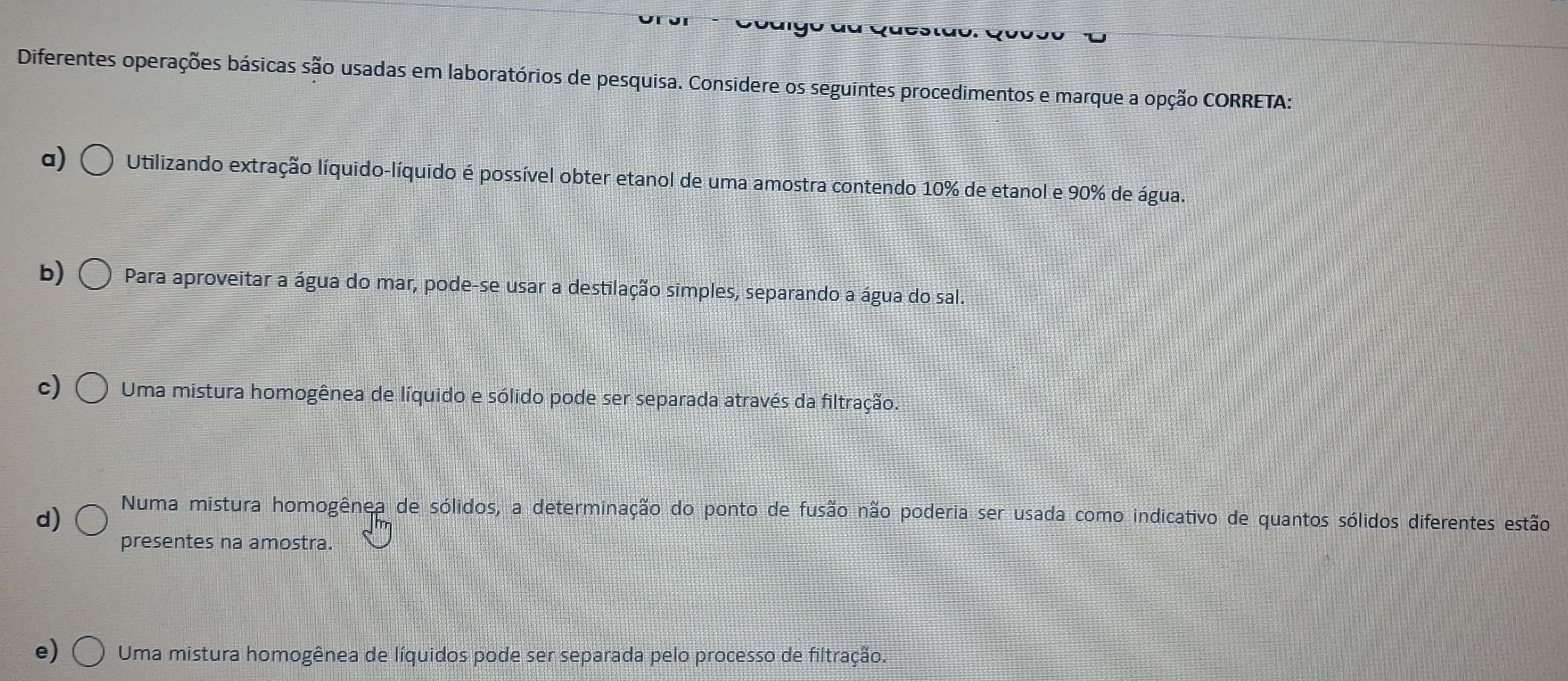 Diferentes operações básicas são usadas em laboratórios de pesquisa. Considere os seguintes procedimentos e marque a opção CORRETA:
a) Utilizando extração líquido-líquido é possível obter etanol de uma amostra contendo 10% de etanol e 90% de água.
b) Para aproveitar a água do mar, pode-se usar a destilação simples, separando a água do sal.
c) Uma mistura homogênea de líquido e sólido pode ser separada através da filtração.
d)
Numa mistura homogênea de sólidos, a determinação do ponto de fusão não poderia ser usada como indicativo de quantos sólidos diferentes estão
presentes na amostra.
e) Uma mistura homogênea de líquidos pode ser separada pelo processo de filtração.