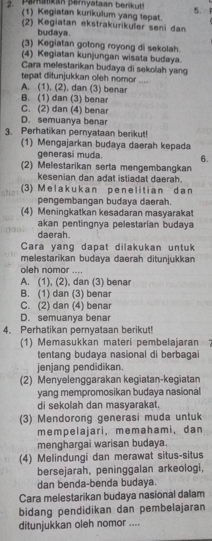 Peratikan pernyataan berikut!
5.
(1) Kegiatan kurikulum yang tepat.
(2) Kegiatan ekstrakurikuler seni dan
budaya.
(3) Kegiatan gotong royong di sekolah.
(4) Kegiatan kunjungan wisata budaya.
Cara melestarikan budaya di sekolah yang
tepat ditunjukkan oleh nomor ....
A. (1), (2), dan (3) benar
B. (1) dan (3) benar
C. (2) dan (4) benar
D. semuanya benar
3. Perhatikan pernyataan berikut!
(1) Mengajarkan budaya daerah kepada
generasi muda.
6.
(2) Melestarikan serta mengembangkan
kesenian dan adat istiadat daerah.
stie
(3) Melakukan penelitian dan
pengembangan budaya daerah.
(4) Meningkatkan kesadaran masyarakat
akan pentingnya pelestarian budaya
daerah.
Cara yang dapat dilakukan untuk
melestarikan budaya daerah ditunjukkan
oleh nomor ....
A. (1), (2), dan (3) benar
B. (1) dan (3) benar
C. (2) dan (4) benar
D. semuanya benar
4. Perhatikan pernyataan berikut!
(1) Memasukkan materi pembelajaran
tentang budaya nasional di berbagai
jenjang pendidikan.
(2) Menyelenggarakan kegiatan-kegiatan
yang mempromosikan budaya nasional
di sekolah dan masyarakat.
(3) Mendorong generasi muda untuk
mempelajari, memahami, dan
menghargai warisan budaya.
(4) Melindungi dan merawat situs-situs
bersejarah, peninggalan arkeologi,
dan benda-benda budaya.
Cara melestarikan budaya nasional dalam
bidang pendidikan dan pembelajaran
ditunjukkan oleh nomor ....