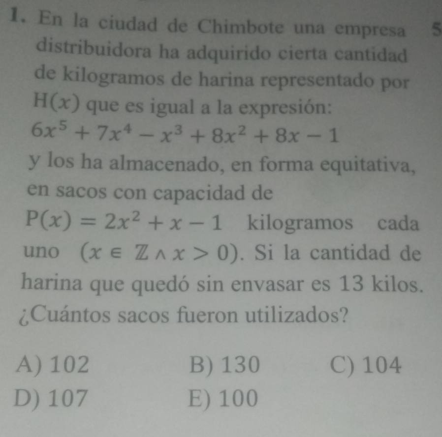 En la ciudad de Chimbote una empresa 5
distribuidora ha adquirido cierta cantidad
de kilogramos de harina representado por
H(x) que es igual a la expresión:
6x^5+7x^4-x^3+8x^2+8x-1
y los ha almacenado, en forma equitativa,
en sacos con capacidad de
P(x)=2x^2+x-1 kilogramos cada
uno (x∈ Z∩ x>0). Si la cantidad de
harina que quedó sin envasar es 13 kilos.
¿Cuántos sacos fueron utilizados?
A) 102 B) 130 C) 104
D) 107 E) 100