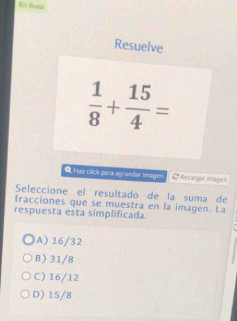 En línea
Resuelve
 1/8 + 15/4 =
Q Haz click para agrandar imagen Ø Recargar imagen
Seleccione el resultado de la suma de
fracciones que se muestra en la imagen. La
respuesta esta simplificada.
A) 16/32
B 31/8
C 16/12
D) 15/8