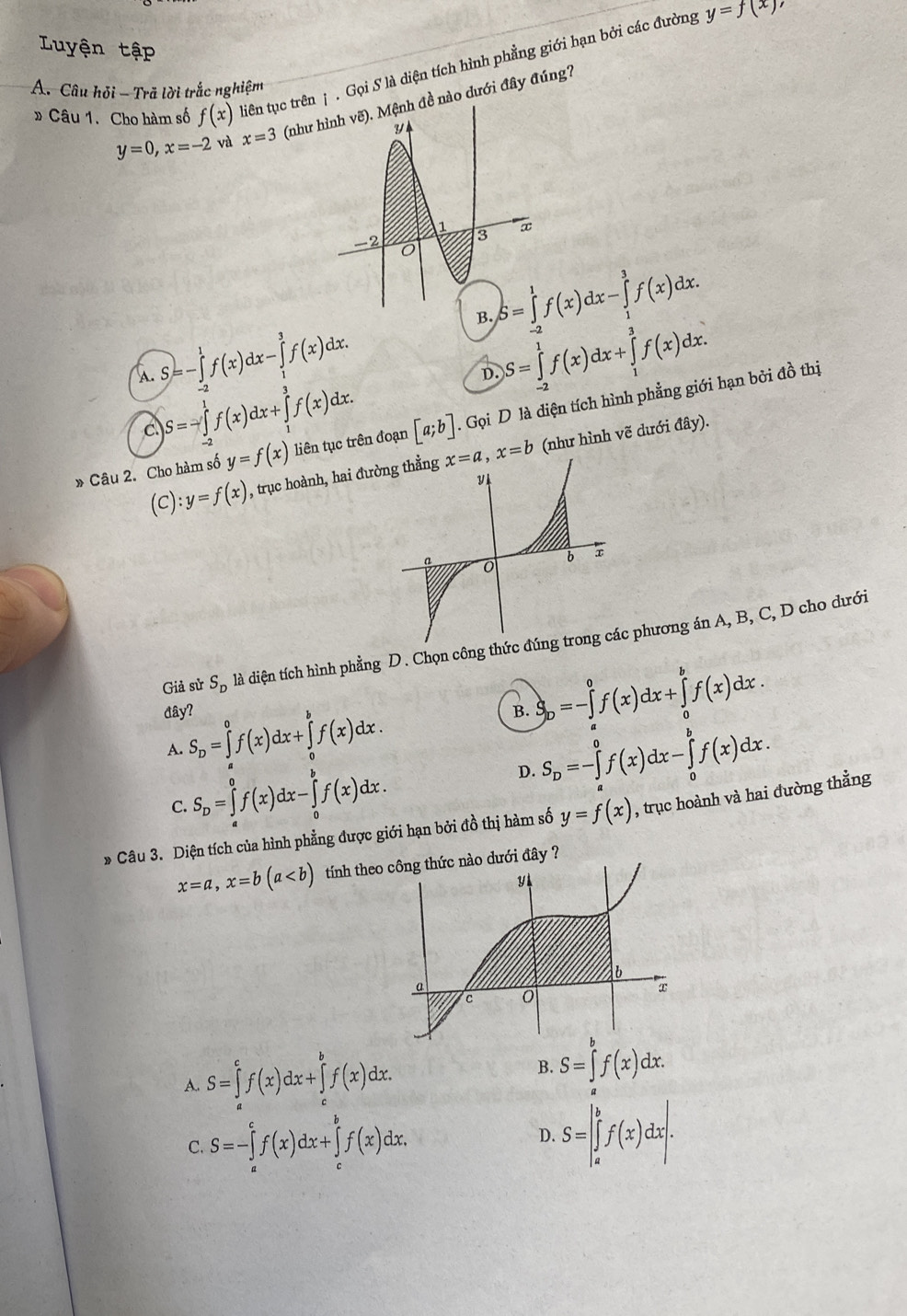 Luyện tập
» Câu 1. Cho hàm số f(x) diên tục trên j . Gọi S là diện tích hình phẳng giới hạn bởi các đường
y=f(x)
A. Câu hỏi - Trã lời trắc nghiệm
y=0,x=-2 và x=3 (nh đề nào dưới đây đúng?
S=∈tlimits _(-2)^1f(x)dx-∈tlimits _1^(3f(x)dx.
B. S=∈tlimits _(-2)^1f(x)dx+∈tlimits _1^3f(x)dx.
A. S=-∈tlimits _(-2)^1f(x)dx-∈tlimits _1^3f(x)dx.
c S=-∈tlimits _(-2)^1f(x)dx+∈tlimits _1^3f(x)dx.
D.
» Câu 2. Cho hàm số y=f(x) liên tục trên đoạn [a;b]. Gọi D là diện tích hình phẳng giới hạn bởi đồ thị
(C):y=f(x) , trục hoành, hai đư x=a,x=b (như hình vẽ dưới đây).
Giả sử S_D) là diện tích hình phẳng D. Chọn công thức phương án A, B, C, D cho dưới
đây?
B.
A. S_D=∈tlimits _a^(0f(x)dx+∈tlimits _a^bf(x)dx. S_b)=-∈tlimits _a^(0f(x)dx+∈tlimits _a^bf(x)dx.
C. S_D)=∈tlimits _a^(0f(x)dx-∈tlimits _0^bf(x)dx.
D. S_D)=-∈tlimits _a^0f(x)dx-∈tlimits _0^bf(x)dx.
» Câu 3. Diện tích của hình phẳng được giới hạn bởi đồ thị hàm số y=f(x) , trục hoành và hai đường thẳng
x=a,x=b(a tính theo nào dưới đây ?
B.
A. S=∈tlimits _a^cf(x)dx+∈tlimits _c^bf(x)dx. S=∈tlimits _a^bf(x)dx.
C. S=-∈tlimits _a^cf(x)dx+∈tlimits _c^bf(x)dx. D. S=|∈tlimits _a^bf(x)dx|.