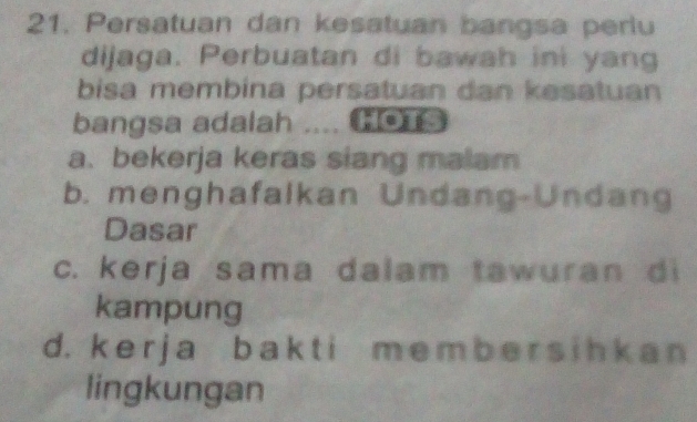 Persatuan dan kesatuan bangsa perlu
dijaga. Perbuatan di bawah ini yang
bisa membina persatuan dan kesatuan
bangsa adalah HOTS
a. bekerja keras siang malam
b. menghafalkan Undang-Undang
Dasar
c. kerja sama dalam tawuran di
kampung
d. k e r j a b a k t i m e m b e r s ih k a n
lingkungan