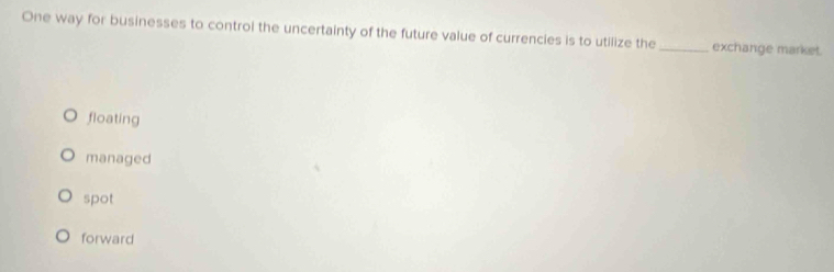 One way for businesses to control the uncertainty of the future value of currencies is to utilize the _exchange market.
floating
managed
spot
forward