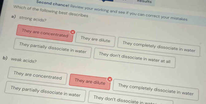 Results
Second chance! Review your working and see if you can correct your mistakes
Which of the following best describes
astrong acids?
They are concentrated They are dilute They completely dissociate in water
They partially dissociate in water They don't dissociate in water at all
b) weak acids?
They are concentrated They are dilute They completely dissociate in water
They partially dissociate in water They don't dissociate in w