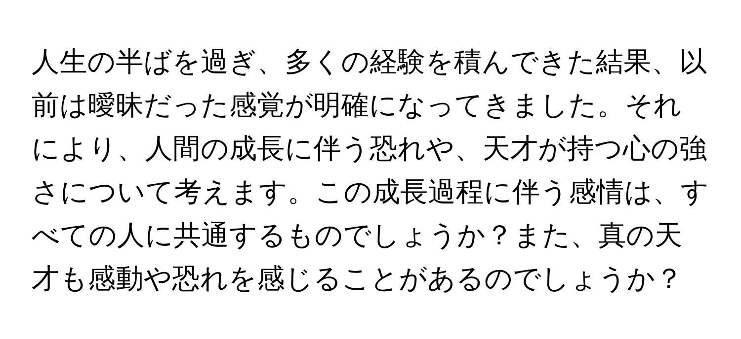 人生の半ばを過ぎ、多くの経験を積んできた結果、以前は曖昧だった感覚が明確になってきました。それにより、人間の成長に伴う恐れや、天才が持つ心の強さについて考えます。この成長過程に伴う感情は、すべての人に共通するものでしょうか？また、真の天才も感動や恐れを感じることがあるのでしょうか？