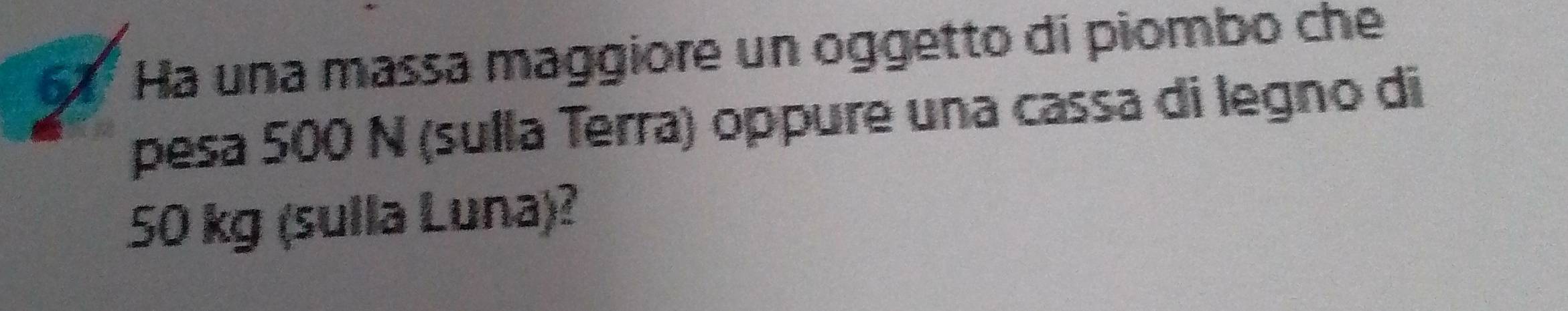 61° Ha una massa maggiore un oggetto di piombo che 
pesa 500 N (sulla Terra) oppure una cassa di legno di
50 kg (sulla Luna)?