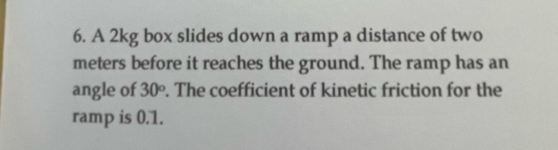 A 2kg box slides down a ramp a distance of two
meters before it reaches the ground. The ramp has an 
angle of 30^o. The coefficient of kinetic friction for the 
ramp is 0.1.