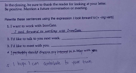 In the closing, be sure to thank the reader for looking at your letter. 
Be positive. Mention a future conversation or meeting. 
Rewrite these sentences using the expression 1 look forward to [+ -ing verb]. 
1. I want to work with IronGate. 
_ 
2. I'd like to talk to you next week. 
_ 
3. I'd like to meet with you. 
_ 

_ 
_