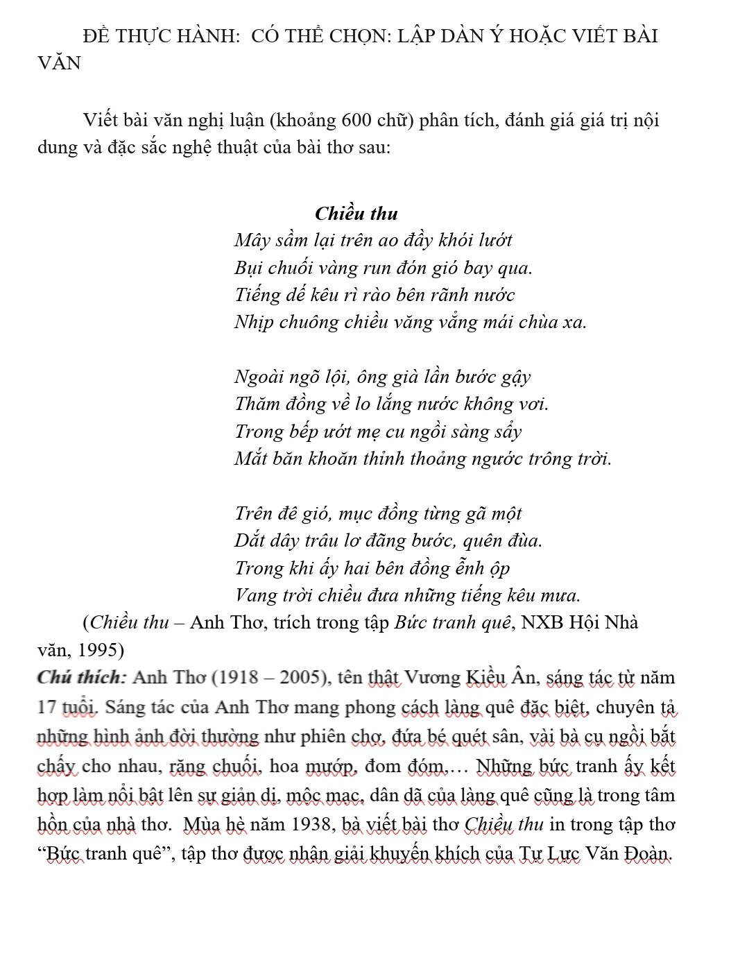 ĐÊ THựC HÀNH: CÓ THÊ CHON: LậP DÀN Ý HOặC VIÊT BàI 
văn 
Viết bài văn nghị luận (khoảng 600 chữ) phân tích, đánh giá giá trị nội 
dung và đặc sắc nghệ thuật của bài thơ sau: 
Chiều thu 
Mây sầm lại trên ao đầy khói lướt 
Bụi chuối vàng run đón gió bay qua. 
Tiếng dế kêu rì rào bên rãnh nước 
Nhịp chuông chiều văng vắng mái chùa xa. 
Ngoài ngõ lội, ông già lần bước gậy 
Thăm đồng về lo lắng nước không vơi. 
Trong bếp ướt mẹ cu ngồi sàng sầy 
Mắt băn khoăn thỉnh thoảng ngước trông trời. 
Trên đê gió, mục đồng từng gã một 
Dắt dây trâu lơ đãng bước, quên đùa. 
Trong khi ấy hai bên đồng ễnh ộp 
Vang trời chiều đưa những tiếng kêu mưa. 
(Chiều thu - Anh Thơ, trích trong tập Bức tranh quê, NXB Hội Nhà 
văn, 1995) 
Chủ thích: Anh Thơ (1918 - 2005), tên thật Vương Kiều Ân, sáng tác từ năm
17 tuổi. Sáng tác của Anh Thơ mang phong cách làng quê đặc biệt, chuyên tả 
những hình ảnh đời thường như phiên chợ, đứa bé quét sân, vài bà cụ ngồi bắt 
chấy cho nhau, rặng chuối, hoa mướp, đom đóm,... Những bức tranh ấy kết 
hợp làm nổi bật lên sự giản dị, mộc mạc, dân dã của làng quê cũng là trong tâm 
hồn của nhà thơ. Mùa hè năm 1938, bà viết bài thơ Chiều thu in trong tập thơ 
“Bức tranh quê”, tập thơ được nhận giải khuyến khích của Tư Lực Văn Đoàn.