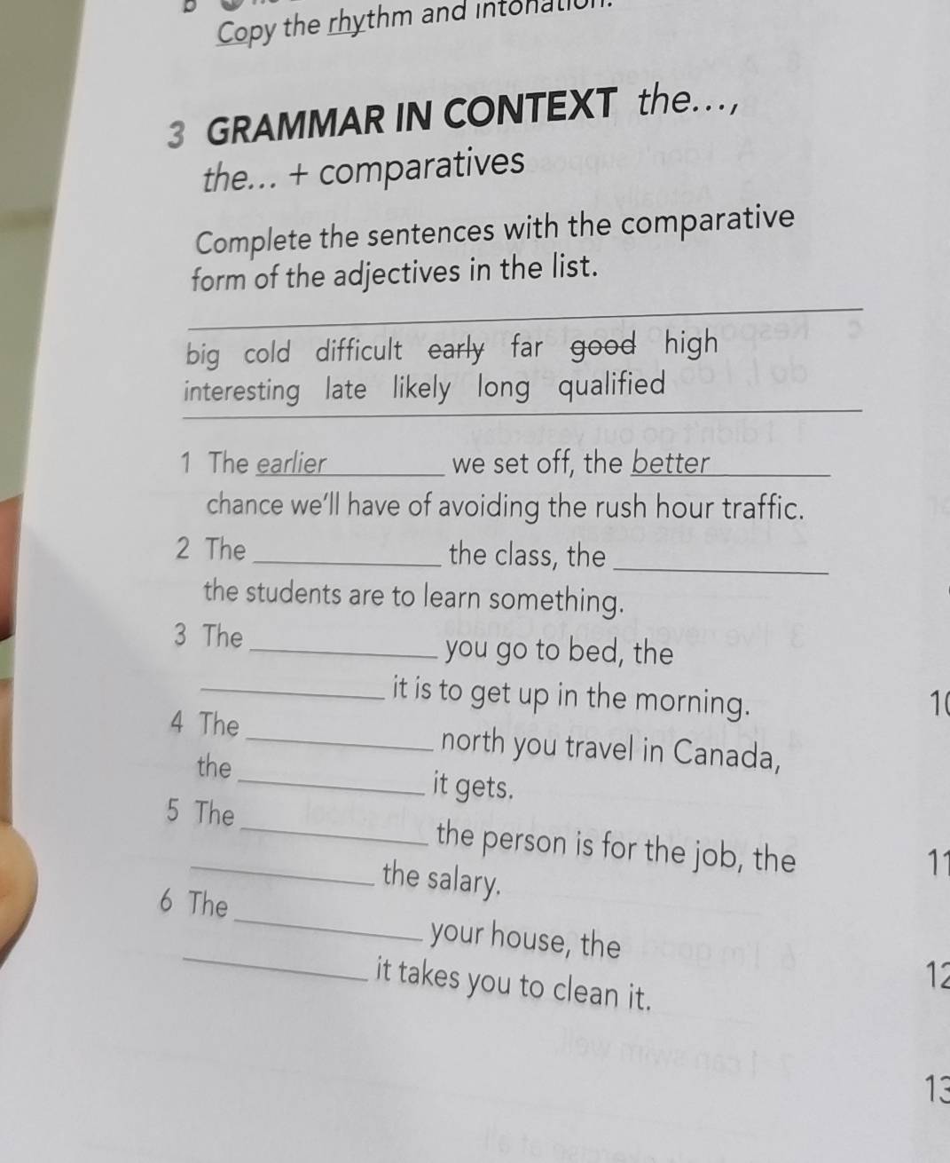 Copy the rhythm and intonali
3 GRAMMAR IN CONTEXT the… ,
the.. + comparatives
Complete the sentences with the comparative
form of the adjectives in the list.
_
big cold difficult early far good high
interesting late likely long qualified
1 The earlier _we set off, the better
chance we’ll have of avoiding the rush hour traffic.
2 The _the class, the_
the students are to learn something.
3 The
_you go to bed, the
_it is to get up in the morning. 1(
4 The _north you travel in Canada,
the_ it gets.
5 The_ the person is for the job, the
the salary.
11
_
6 The_ your house, the
it takes you to clean it.
12
13