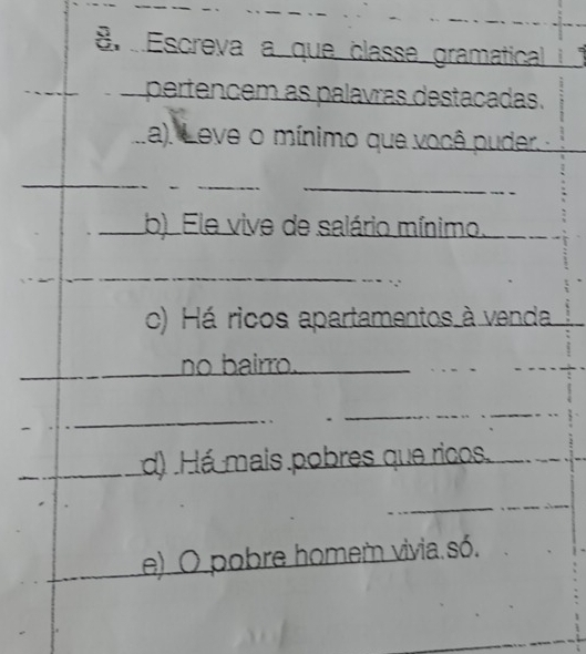 Escreva a que classe gramatical if 
_ 
pertencem as palavras destacadas. 
La). Leve o mínimo que você puder. 
_ 
_ 
_ 
_b) Ele vive de salário mínimo. 
_ 
_ 
c) Há ricos apartamentos à venda 
_ 
_ 
no bairro._ 
_ 
_ 
_ 
_ 
_ 
_d) Há mais pobres que ricos. 
_ 
_ 
e) O pobre homem vivia só.