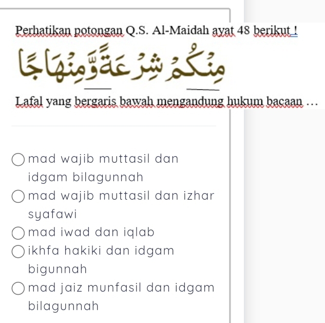 Perhatikan potongan Q.S. Al-Maidah ayat 48 berikut !
kh
K
Lafal yang bergaris bawah mengandung hukum bacaan ….
mad wajib muttasil dan
idgam bilagunnah
mad wajib muttasil dan izhar 
syafawi
mad iwad dan iqlab
ikhfa hakiki dan idgam
bigunnah
mad jaiz munfasil dan idgam 
bilagunnah