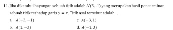 Jika diketahui bayangan sebuah titik adalah A'(3,-1) yang merupakan hasil pencerminan
sebuah titik terhadap garis y=x. Titik asal tersebut adalah . . . .
a. A(-3,-1) C. A(-3,1)
b. A(1,-3) d. A(-1,3)