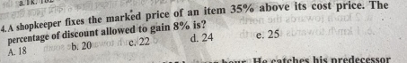 lK.
4.A shopkeeper fixes the marked price of an item 35% above its cost price. The
percentage of discount allowed to gain 8% is?
A. 18 b. 20 c. 22 d. 24 e. 25
He catches his predecessor