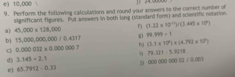 e) 10,000 J 24.00000
9. Perform the following calculations and round your answers to the correct number of
significant figures. Put answers in both long (standard form) and scientific notation.
f) (1.22* 10^(-13))/(3.445* 10^6)
a) 45,000* 128,000
b) 15,000,00 ) 0,0 ( 00/0.4317 g) 99.999+1
C) 0.000032* 0.000007 h) (3.1* 10^8)* (4.792* 10^3)
d) 3.145+2.1 i) 79.321-5.9218
j) 00000000002/0.003
e) 65.7912-0.33