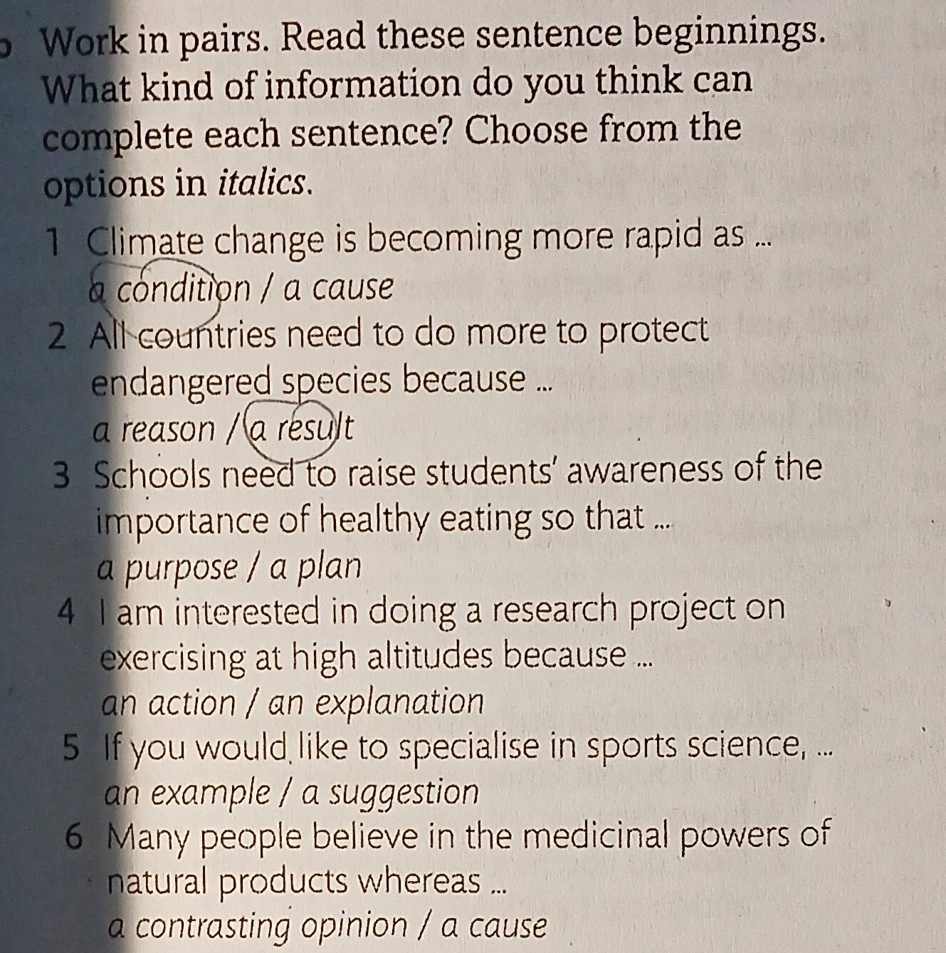 Work in pairs. Read these sentence beginnings.
What kind of information do you think can
complete each sentence? Choose from the
options in italics.
1 Climate change is becoming more rapid as ...
a condition / a cause
2 All countries need to do more to protect
endangered species because ...
a reason / a résult
3 Schools need to raise students’ awareness of the
importance of healthy eating so that ...
a purpose / a plan
4 I am interested in doing a research project on
exercising at high altitudes because ...
an action / an explanation
5 If you would like to specialise in sports science, ...
an example / a suggestion
6 Many people believe in the medicinal powers of
natural products whereas ...
a contrasting opinion / a cause