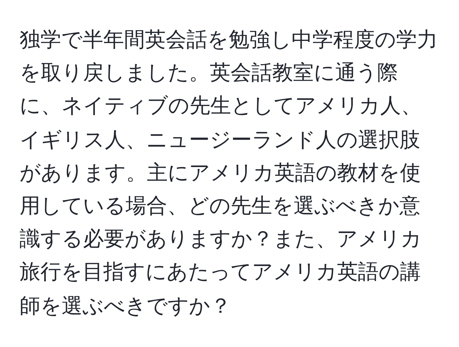 独学で半年間英会話を勉強し中学程度の学力を取り戻しました。英会話教室に通う際に、ネイティブの先生としてアメリカ人、イギリス人、ニュージーランド人の選択肢があります。主にアメリカ英語の教材を使用している場合、どの先生を選ぶべきか意識する必要がありますか？また、アメリカ旅行を目指すにあたってアメリカ英語の講師を選ぶべきですか？