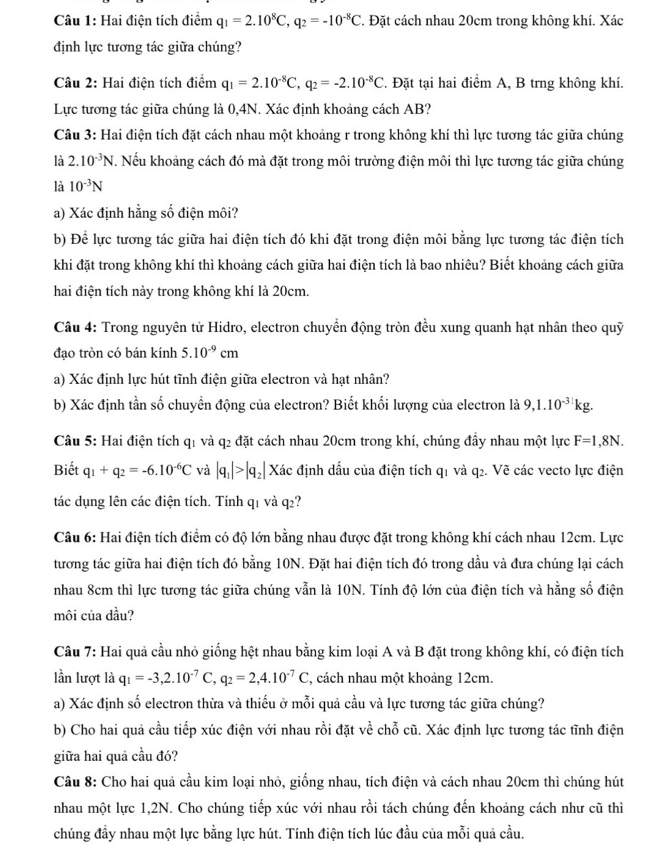 Hai điện tích điểm q_1=2.10^8C,q_2=-10^(-8)C 2. Đặt cách nhau 20cm trong không khí. Xác
định lực tương tác giữa chúng?
Câu 2: Hai điện tích điểm q_1=2.10^(-8)C,q_2=-2.10^(-8)C. Đặt tại hai điểm A, B trng không khí.
Lực tương tác giữa chúng là 0,4N. Xác định khoảng cách AB?
Câu 3: Hai điện tích đặt cách nhau một khoảng r trong không khí thì lực tương tác giữa chúng
là 2.10^(-3)N. Nếu khoảng cách đó mà đặt trong môi trường điện môi thì lực tương tác giữa chúng
là 10^(-3)N
a) Xác định hằng số điện môi?
b) Để lực tương tác giữa hai điện tích đó khi đặt trong điện môi bằng lực tương tác điện tích
khi đặt trong không khí thì khoảng cách giữa hai điện tích là bao nhiêu? Biết khoảng cách giữa
hai điện tích này trong không khí là 20cm.
Câu 4: Trong nguyên tử Hidro, electron chuyển động tròn đều xung quanh hạt nhân theo quỹ
đạo tròn có bán kính 5.10^(-9)cm
a) Xác định lực hút tĩnh điện giữa electron và hạt nhân?
b) Xác định tần số chuyển động của electron? Biết khối lượng của electron là 9,1.10^(-31)kg
Câu 5: Hai điện tích q1 và q2 đặt cách nhau 20cm trong khí, chúng đầy nhau một lực F=1,8N.
Biết q_1+q_2=-6.10^(-6)C và |q_1|>|q_2| Xác định dấu của điện tích q1 và q2. Vẽ các vecto lực điện
tác dụng lên các điện tích. Tính q1 và q2?
Câu 6: Hai điện tích điểm có độ lớn bằng nhau được đặt trong không khí cách nhau 12cm. Lực
tương tác giữa hai điện tích đó bằng 10N. Đặt hai điện tích đó trong dầu và đưa chúng lại cách
nhau 8cm thì lực tương tác giữa chúng vẫn là 10N. Tính độ lớn của điện tích và hằng số điện
môi của dầu?
Câu 7: Hai quả cầu nhỏ giống hệt nhau bằng kim loại A và B đặt trong không khí, có điện tích
lần lượt là q_1=-3,2.10^(-7)C,q_2=2,4.10^(-7)C , cách nhau một khoảng 12cm.
a) Xác định số electron thừa và thiếu ở mỗi quả cầu và lực tương tác giữa chúng?
b) Cho hai quả cầu tiếp xúc điện với nhau rồi đặt về chỗ cũ. Xác định lực tương tác tĩnh điện
giữa hai quả cầu đó?
Câu 8: Cho hai quả cầu kim loại nhỏ, giống nhau, tích điện và cách nhau 20cm thì chúng hút
nhau một lực 1,2N. Cho chúng tiếp xúc với nhau rồi tách chúng đến khoảng cách như cũ thì
chúng đầy nhau một lực bằng lực hút. Tính điện tích lúc đầu của mỗi quả cầu.