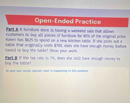 Open-Ended Practice 
Part A A furniture store is having a weekend sale that allows 
customers to buy all pieces of furniture for 85% of the original price. 
Karen has $625 to spend on a new kitchen table. If she picks out a 
table that originally costs $700, does she have enough money (before 
taxes) to buy the table? Show your work. 
Part B If the tax rate is 7%, does she still have enough money to 
buy the table? 
In your own words, explain what is happening in this problem.